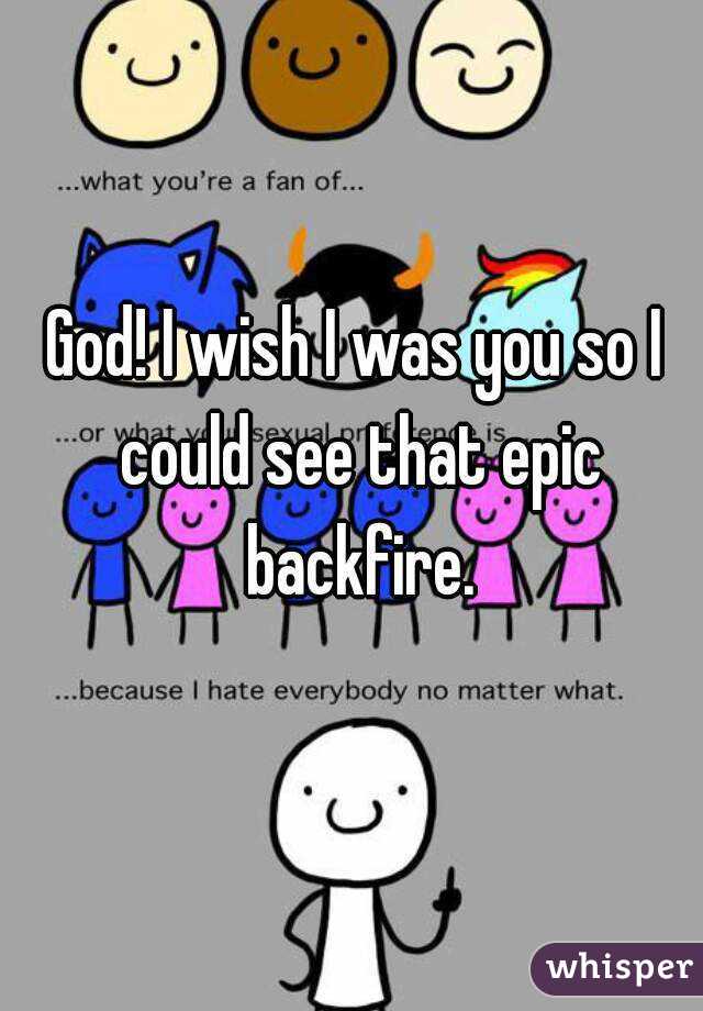 God! I wish I was you so I could see that epic backfire.
