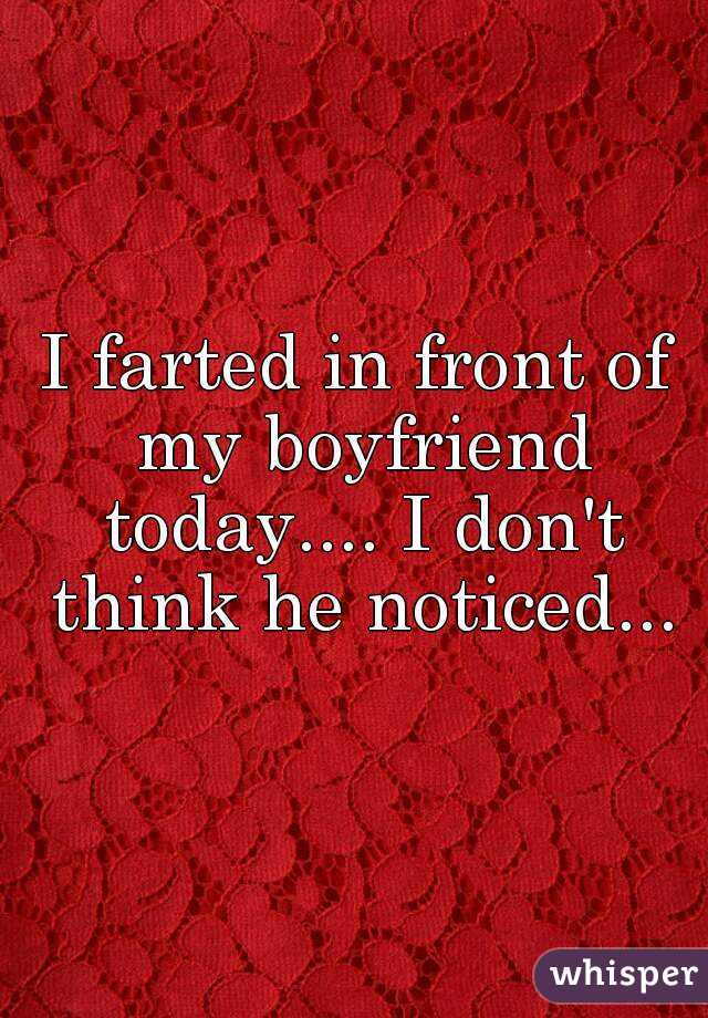 I farted in front of my boyfriend today.... I don't think he noticed...