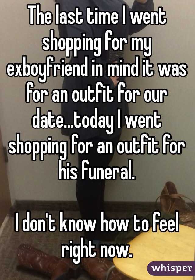 The last time I went shopping for my exboyfriend in mind it was for an outfit for our date...today I went shopping for an outfit for his funeral.

I don't know how to feel right now.