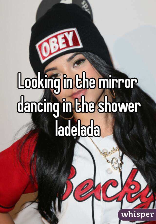 Looking in the mirror dancing in the shower ladelada 