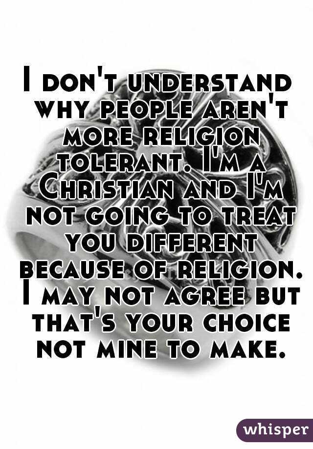 I don't understand why people aren't more religion tolerant. I'm a Christian and I'm not going to treat you different because of religion. I may not agree but that's your choice not mine to make.