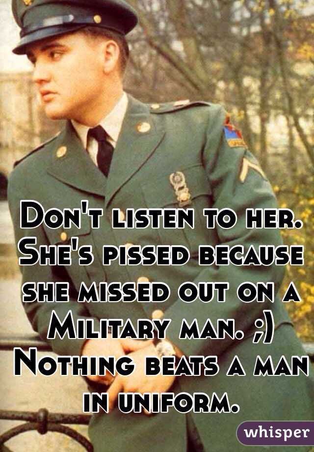 Don't listen to her. She's pissed because she missed out on a Military man. ;) Nothing beats a man in uniform. 