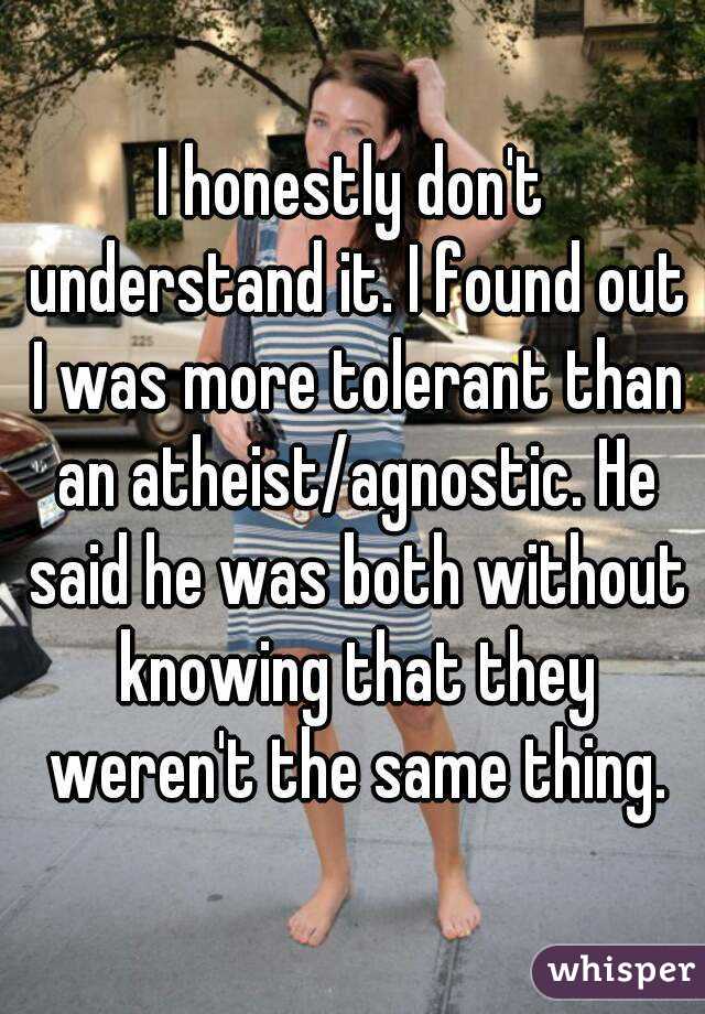 I honestly don't understand it. I found out I was more tolerant than an atheist/agnostic. He said he was both without knowing that they weren't the same thing.