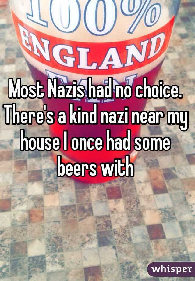 Most Nazis had no choice. There's a kind nazi near my house I once had some beers with