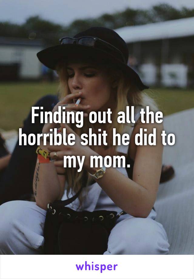Finding out all the horrible shit he did to my mom.