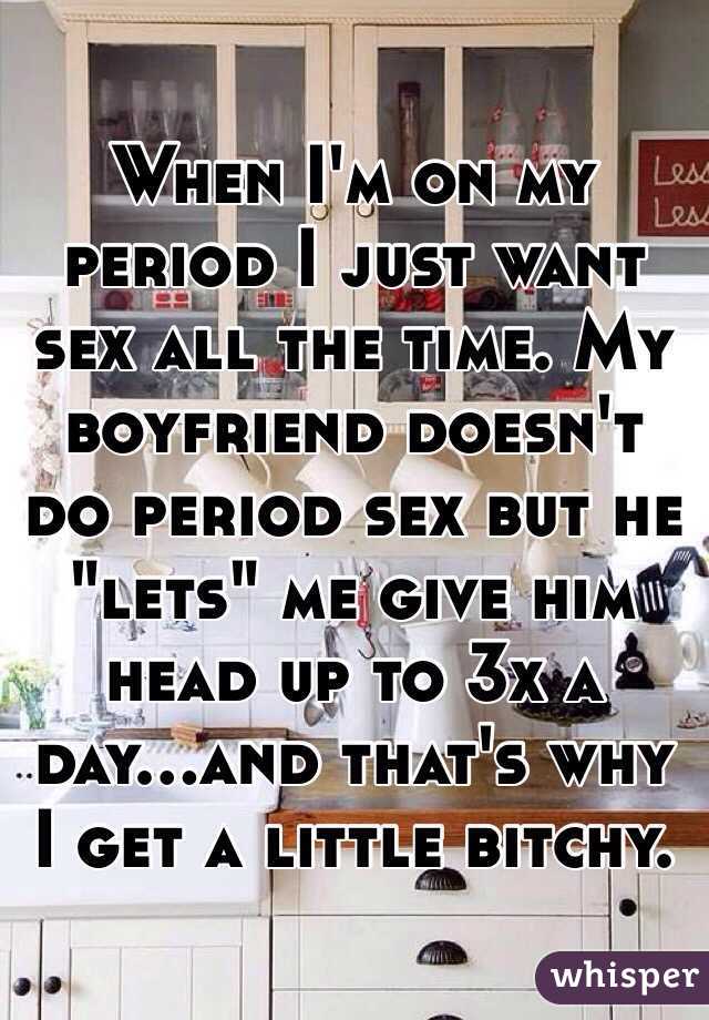 When I'm on my period I just want sex all the time. My boyfriend doesn't do period sex but he "lets" me give him head up to 3x a day...and that's why I get a little bitchy. 