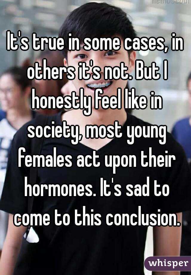 It's true in some cases, in others it's not. But I honestly feel like in society, most young females act upon their hormones. It's sad to come to this conclusion.