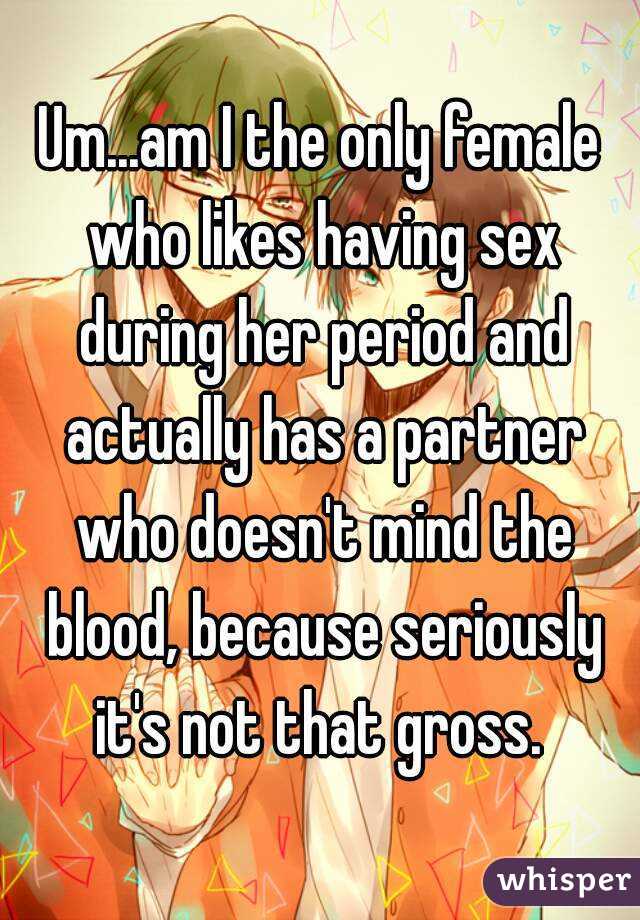Um...am I the only female who likes having sex during her period and actually has a partner who doesn't mind the blood, because seriously it's not that gross. 