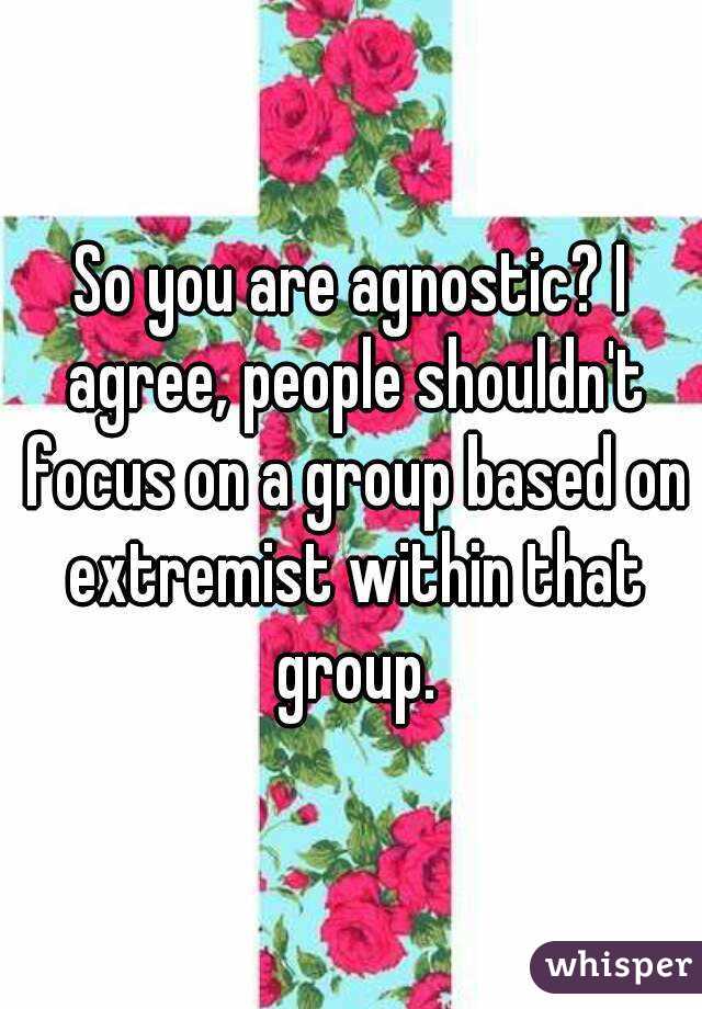 So you are agnostic? I agree, people shouldn't focus on a group based on extremist within that group.