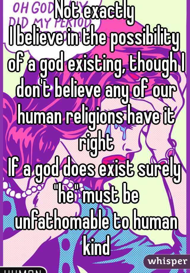 Not exactly
I believe in the possibility of a god existing, though I don't believe any of our human religions have it right
If a god does exist surely "he" must be unfathomable to human kind