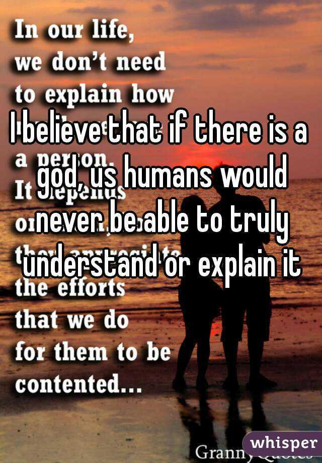 I believe that if there is a god, us humans would never be able to truly understand or explain it