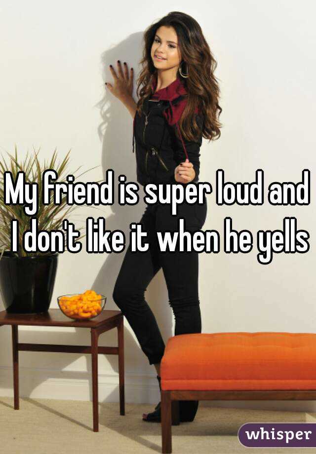 My friend is super loud and I don't like it when he yells