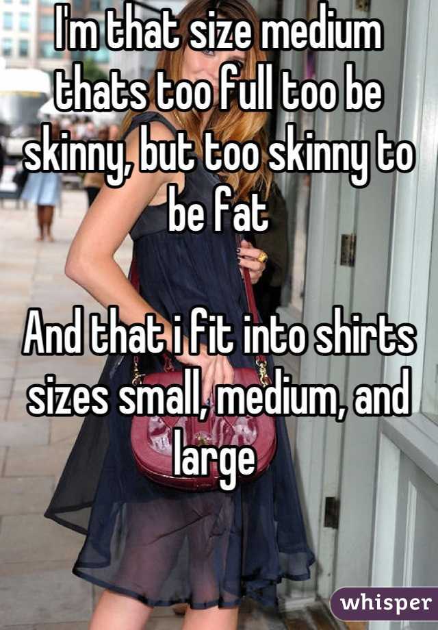 I'm that size medium thats too full too be skinny, but too skinny to be fat

And that i fit into shirts sizes small, medium, and large 
