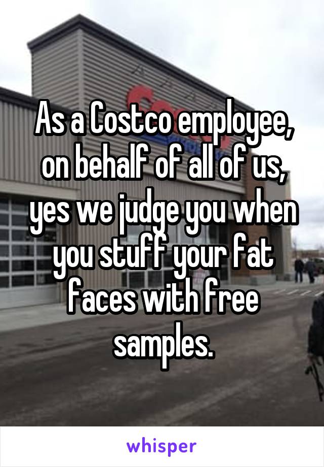 As a Costco employee, on behalf of all of us, yes we judge you when you stuff your fat faces with free samples.