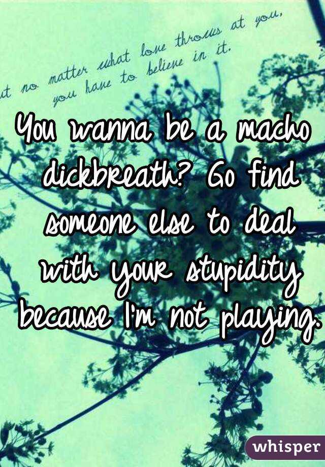 You wanna be a macho dickbreath? Go find someone else to deal with your stupidity because I'm not playing.