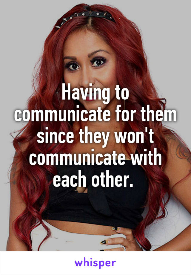 Having to communicate for them since they won't communicate with each other. 