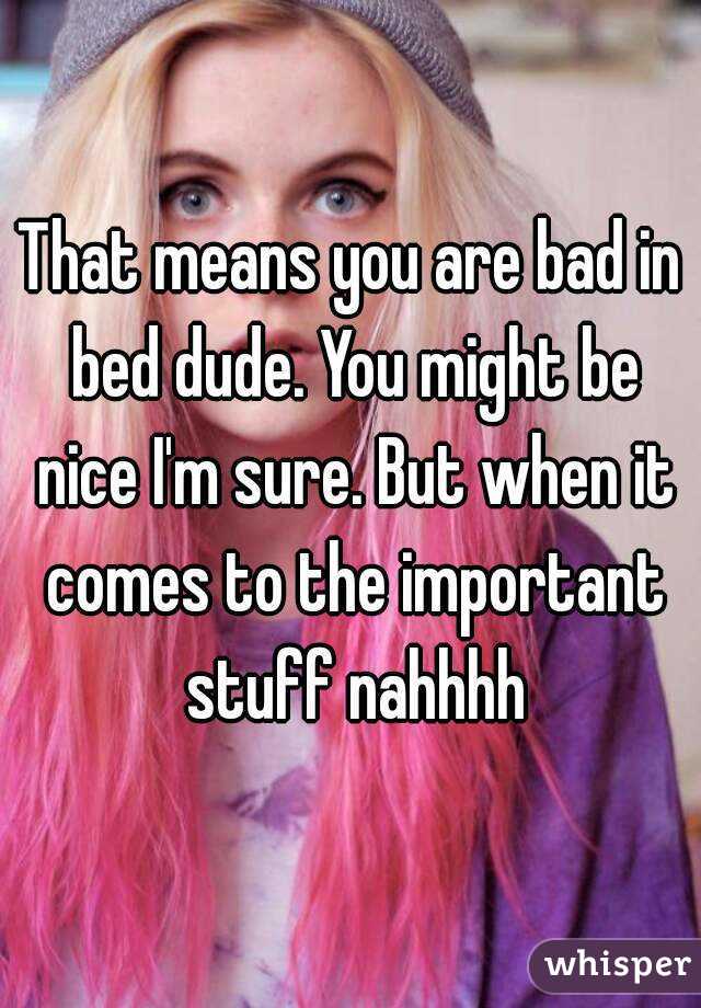 That means you are bad in bed dude. You might be nice I'm sure. But when it comes to the important stuff nahhhh