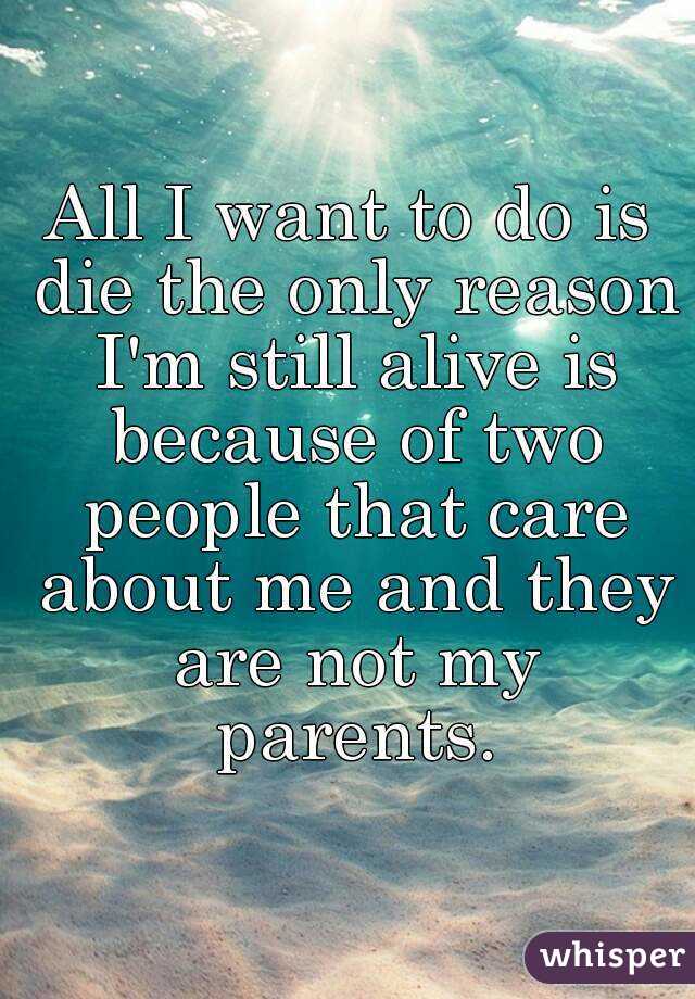 All I want to do is die the only reason I'm still alive is because of two people that care about me and they are not my parents.