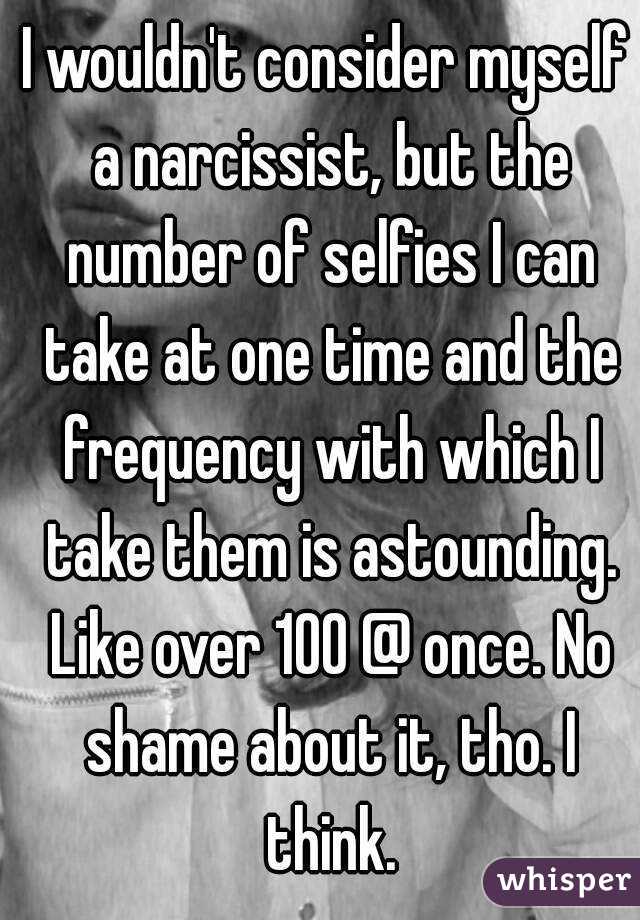 I wouldn't consider myself a narcissist, but the number of selfies I can take at one time and the frequency with which I take them is astounding. Like over 100 @ once. No shame about it, tho. I think.