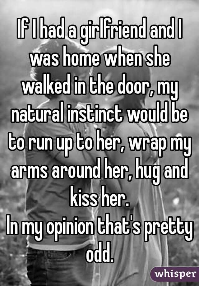 If I had a girlfriend and I was home when she walked in the door, my natural instinct would be to run up to her, wrap my arms around her, hug and kiss her.
In my opinion that's pretty odd.