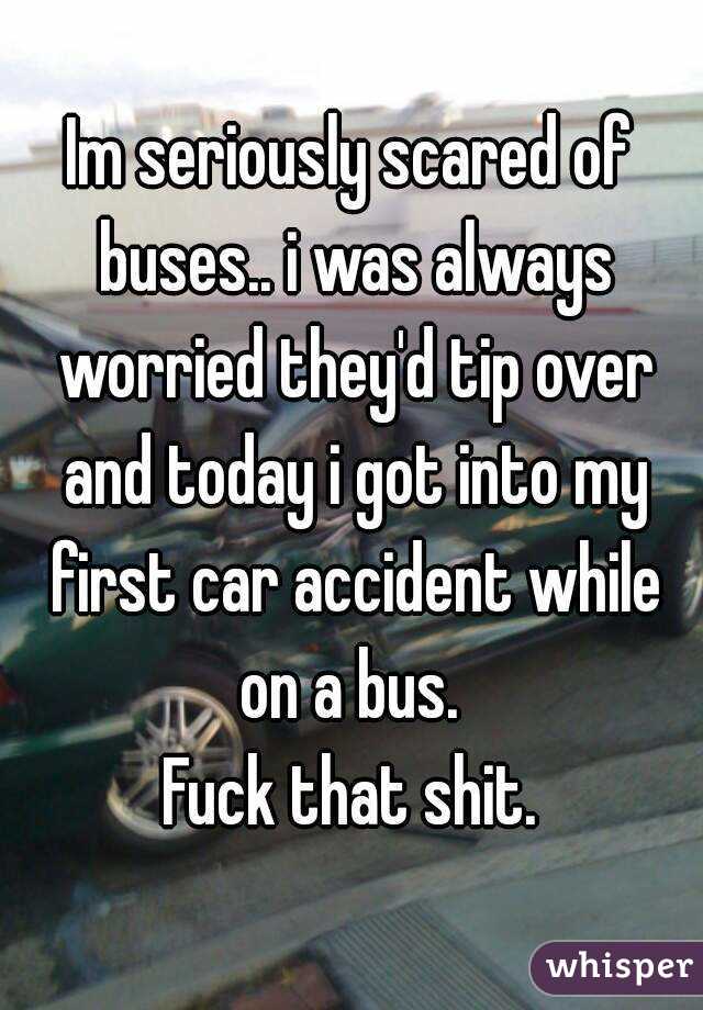 Im seriously scared of buses.. i was always worried they'd tip over and today i got into my first car accident while on a bus. 
Fuck that shit.