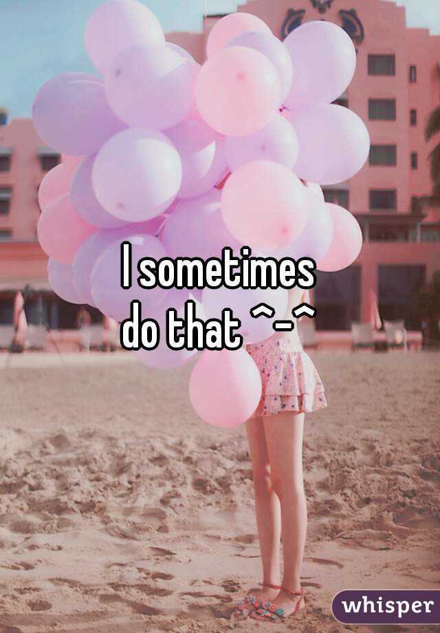 I sometimes
do that ^-^