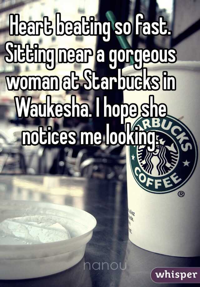 Heart beating so fast. Sitting near a gorgeous woman at Starbucks in Waukesha. I hope she notices me looking. 