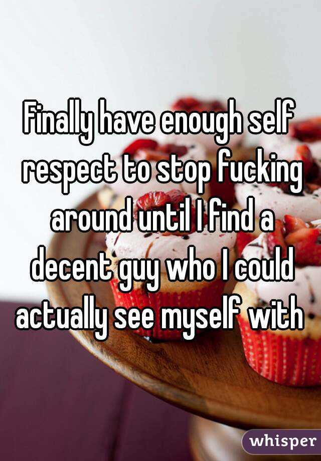 Finally have enough self respect to stop fucking around until I find a decent guy who I could actually see myself with 