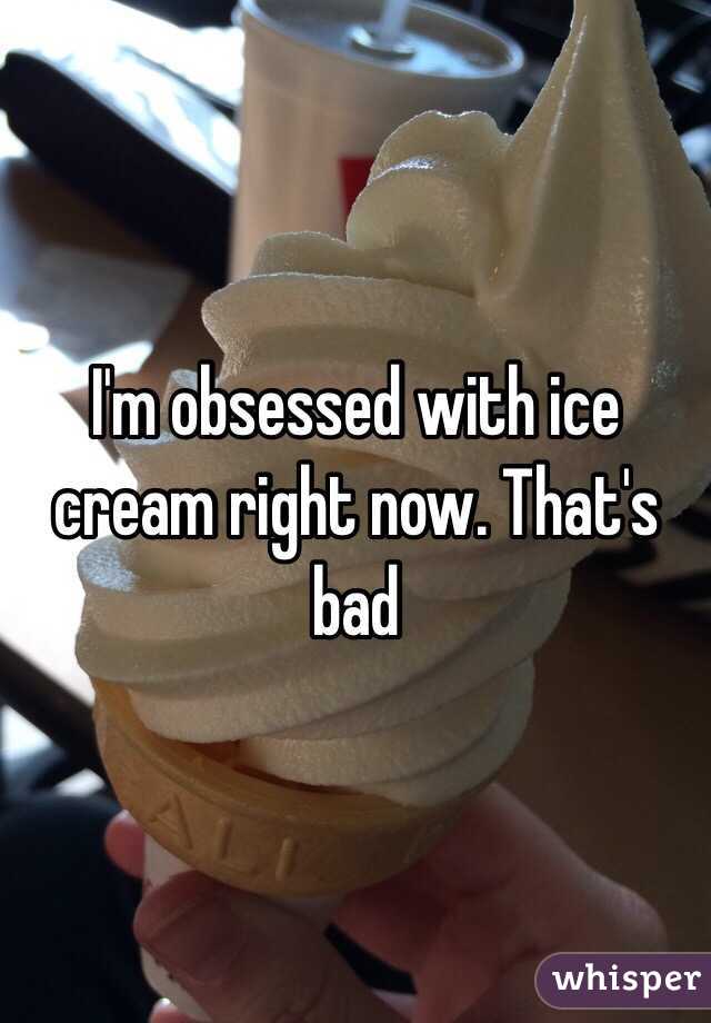 I'm obsessed with ice cream right now. That's bad 