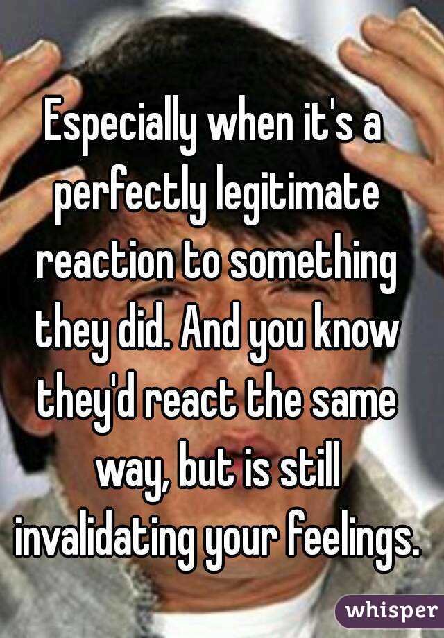 Especially when it's a perfectly legitimate reaction to something they did. And you know they'd react the same way, but is still invalidating your feelings.