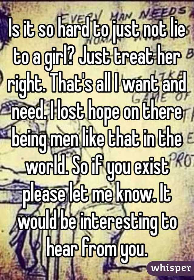 Is it so hard to just not lie to a girl? Just treat her right. That's all I want and need. I lost hope on there being men like that in the world. So if you exist please let me know. It would be interesting to hear from you.