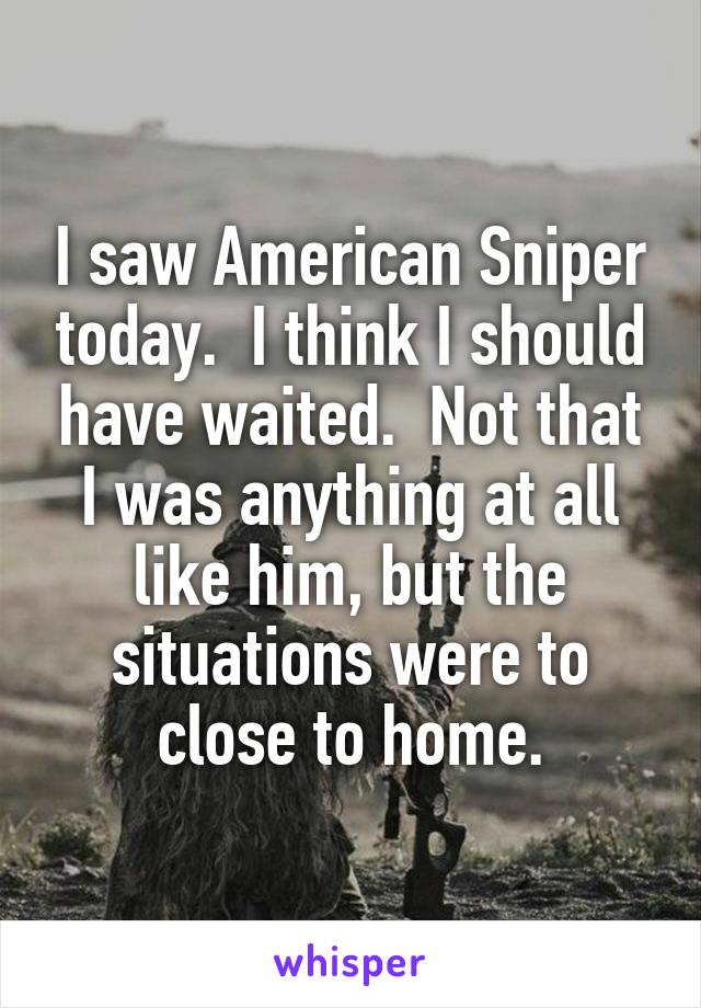 I saw American Sniper today.  I think I should have waited.  Not that I was anything at all like him, but the situations were to close to home.