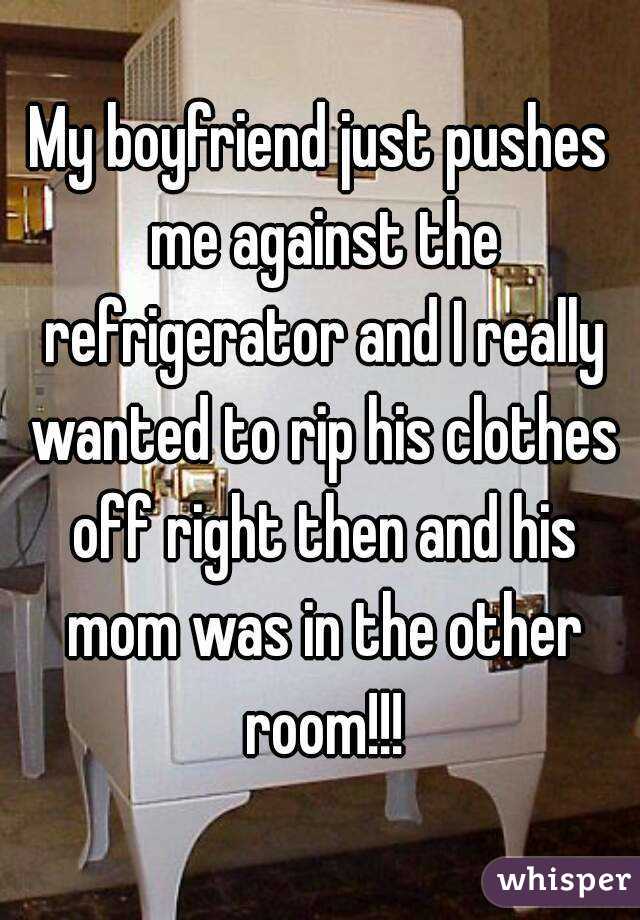 My boyfriend just pushes me against the refrigerator and I really wanted to rip his clothes off right then and his mom was in the other room!!!
