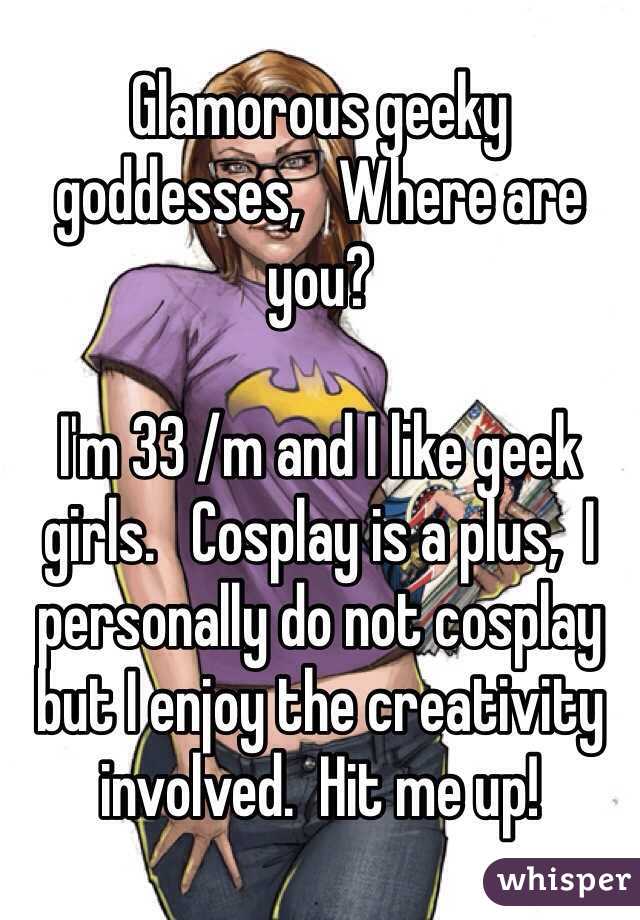 Glamorous geeky goddesses,   Where are you?   

I'm 33 /m and I like geek girls.   Cosplay is a plus,  I personally do not cosplay but I enjoy the creativity involved.  Hit me up! 