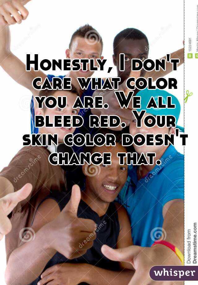 Honestly, I don't care what color you are. We all bleed red. Your skin color doesn't change that.