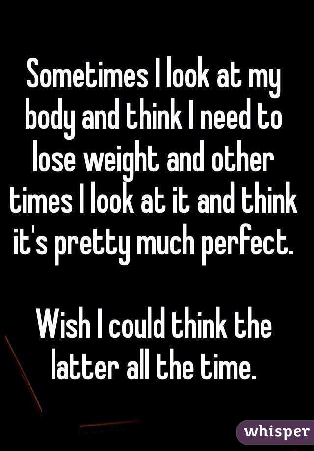 Sometimes I look at my body and think I need to lose weight and other times I look at it and think it's pretty much perfect.

Wish I could think the latter all the time.