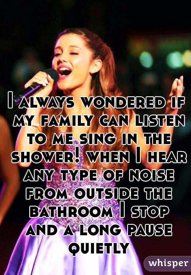 I always wondered if my family can listen to me sing in the shower! when I hear any type of noise from outside the bathroom I stop and a long pause quietly