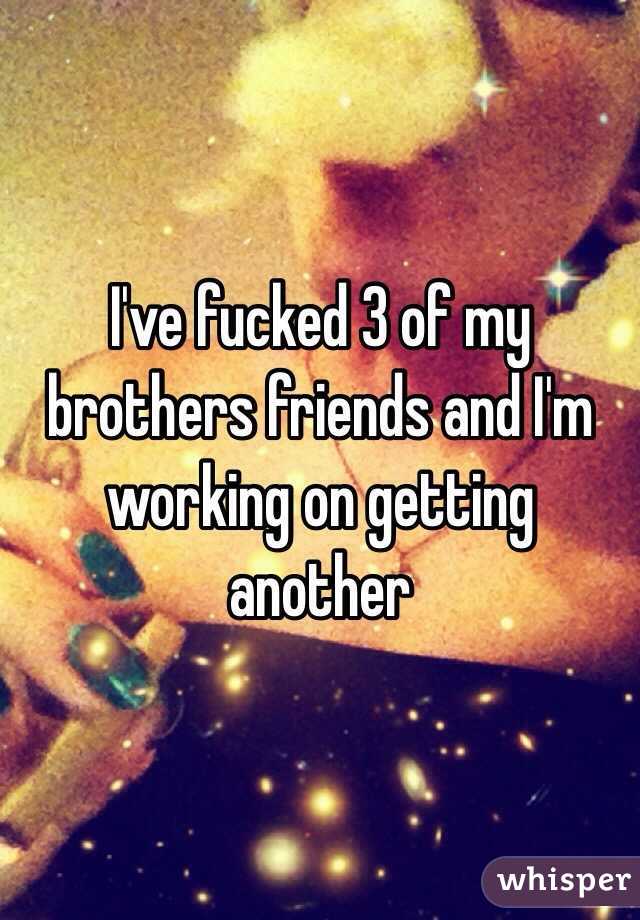I've fucked 3 of my brothers friends and I'm working on getting another 