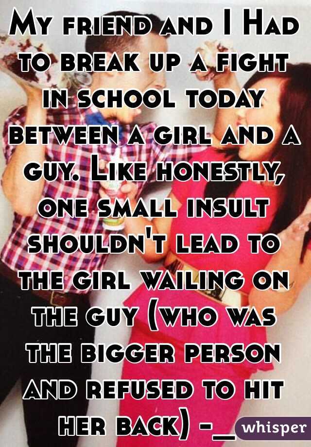 My friend and I Had to break up a fight in school today between a girl and a guy. Like honestly, one small insult shouldn't lead to the girl wailing on the guy (who was the bigger person and refused to hit her back) -_-