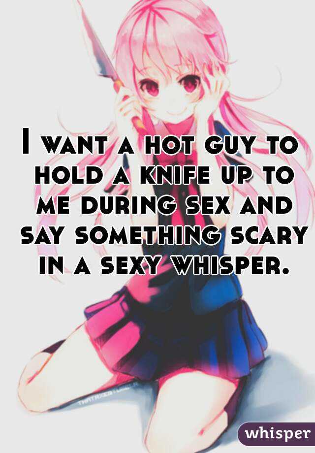 I want a hot guy to hold a knife up to me during sex and say something scary in a sexy whisper.