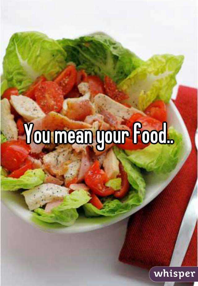 You mean your food..