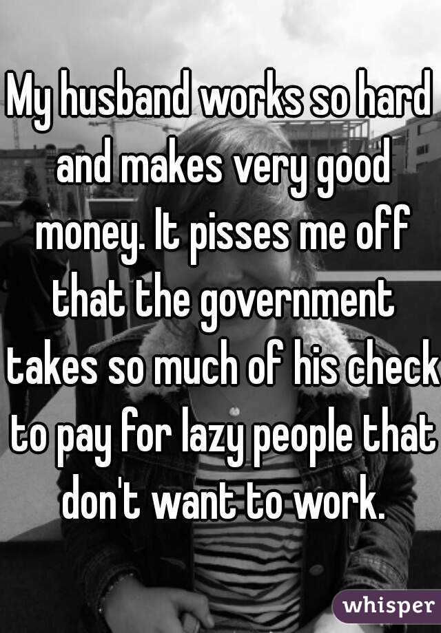 My husband works so hard and makes very good money. It pisses me off that the government takes so much of his check to pay for lazy people that don't want to work.