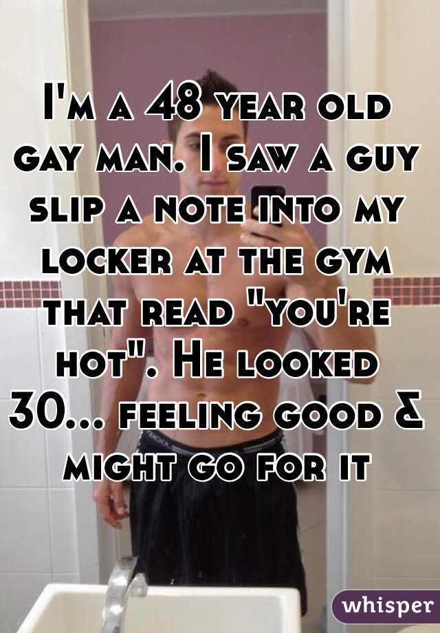 I'm a 48 year old 
gay man. I saw a guy slip a note into my locker at the gym that read "you're hot". He looked 
30... feeling good & might go for it 