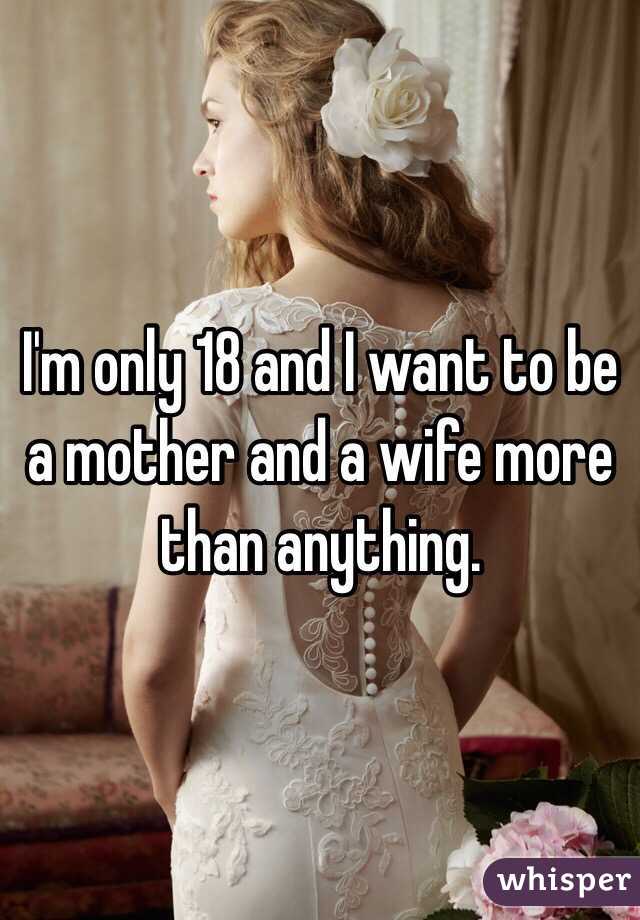 I'm only 18 and I want to be a mother and a wife more than anything.
