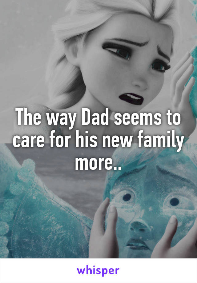 The way Dad seems to care for his new family more..