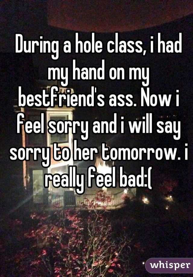 During a hole class, i had my hand on my bestfriend's ass. Now i feel sorry and i will say sorry to her tomorrow. i really feel bad:(