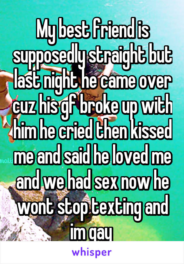 My best friend is supposedly straight but last night he came over cuz his gf broke up with him he cried then kissed me and said he loved me and we had sex now he wont stop texting and im gay 
