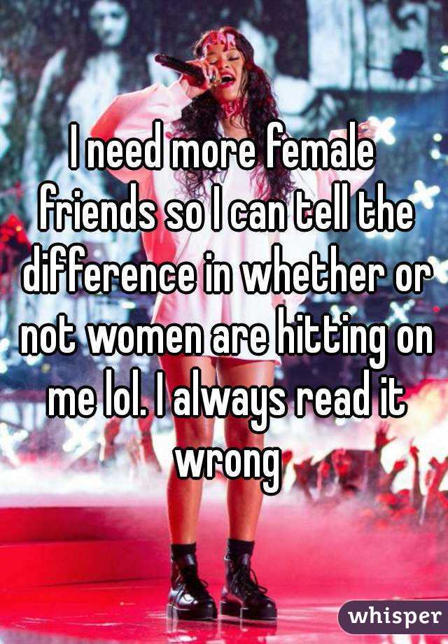 I need more female friends so I can tell the difference in whether or not women are hitting on me lol. I always read it wrong