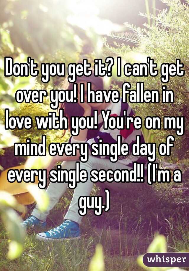 Don't you get it? I can't get over you! I have fallen in love with you! You're on my mind every single day of every single second!! (I'm a guy.)