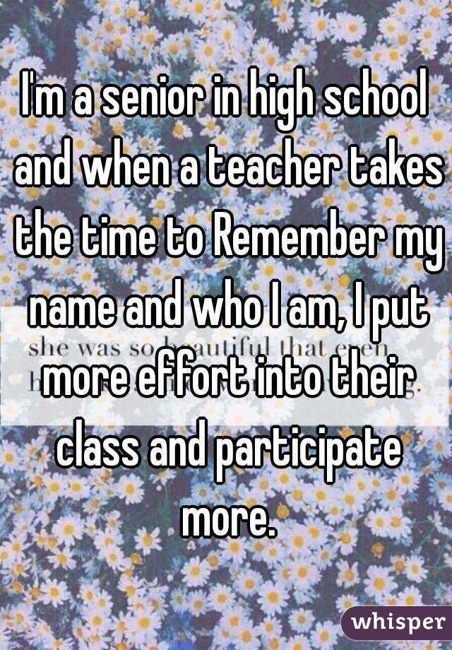 I'm a senior in high school and when a teacher takes the time to Remember my name and who I am, I put more effort into their class and participate more.
